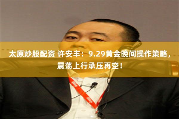 太原炒股配资 许安丰：9.29黄金晚间操作策略，震荡上行承压再空！