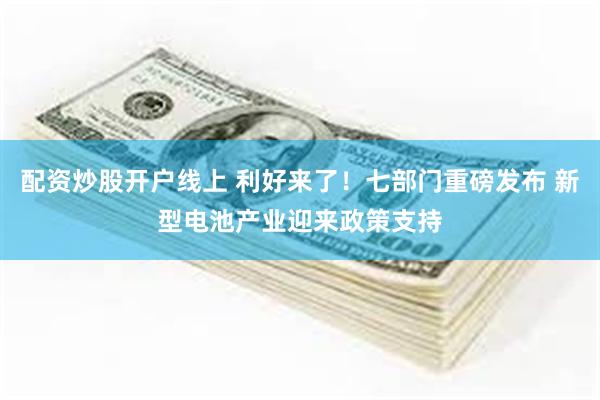 配资炒股开户线上 利好来了！七部门重磅发布 新型电池产业迎来政策支持
