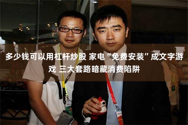 多少钱可以用杠杆炒股 家电“免费安装”成文字游戏 三大套路暗藏消费陷阱