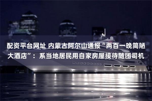 配资平台网址 内蒙古阿尔山通报“两百一晚简陋大酒店”：系当地居民用自家房屋接待随团司机