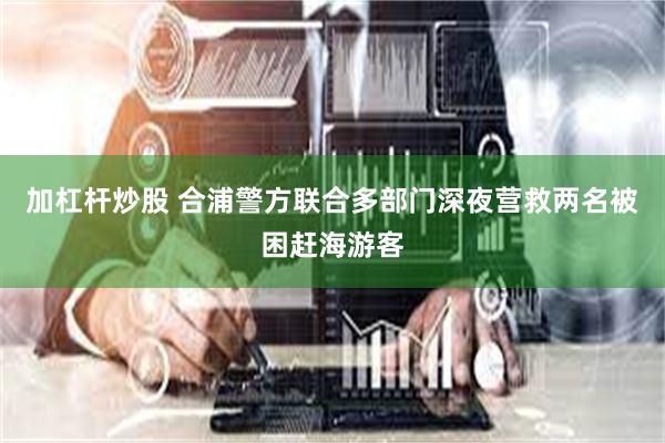 加杠杆炒股 合浦警方联合多部门深夜营救两名被困赶海游客