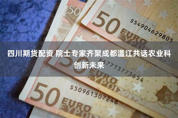四川期货配资 院士专家齐聚成都温江共话农业科创新未来