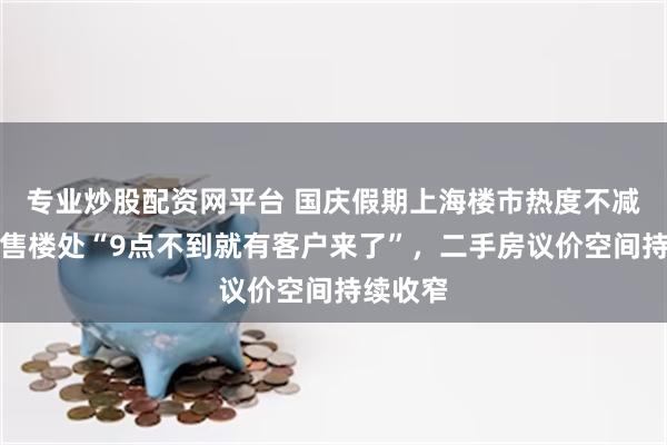 专业炒股配资网平台 国庆假期上海楼市热度不减：新房售楼处“9点不到就有客户来了”，二手房议价空间持续收窄