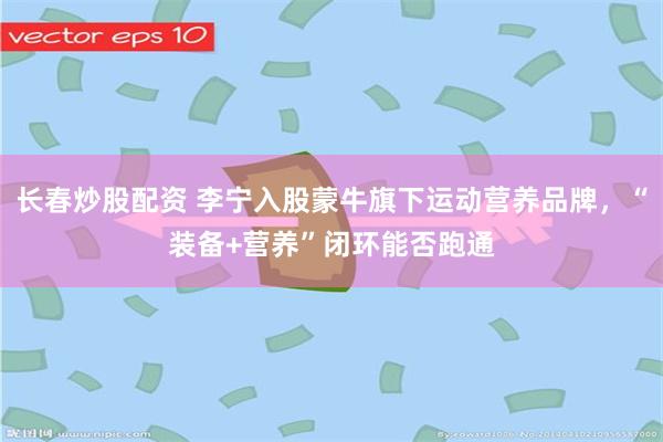 长春炒股配资 李宁入股蒙牛旗下运动营养品牌，“装备+营养”闭环能否跑通