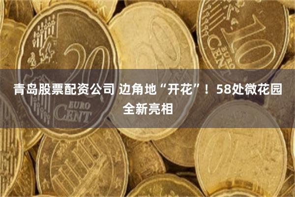青岛股票配资公司 边角地“开花”！58处微花园全新亮相