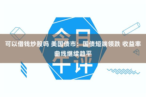 可以借钱炒股吗 美国债市：国债短端领跌 收益率曲线继续趋平