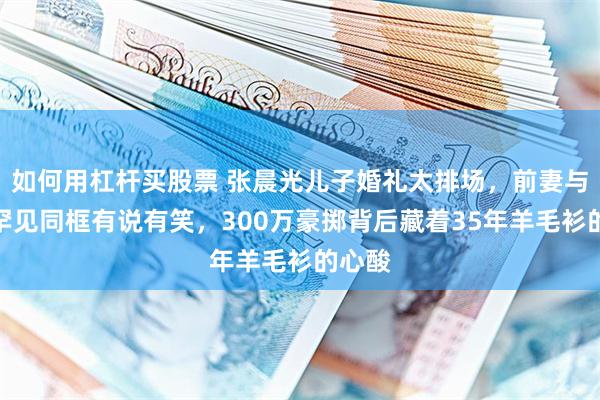 如何用杠杆买股票 张晨光儿子婚礼太排场，前妻与现任罕见同框有说有笑，300万豪掷背后藏着35年羊毛衫的心酸
