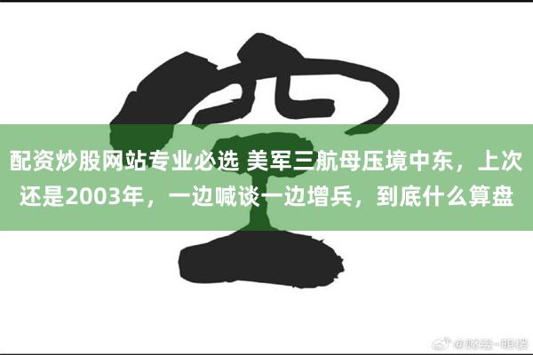 配资炒股网站专业必选 美军三航母压境中东，上次还是2003年，一边喊谈一边增兵，到底什么算盘
