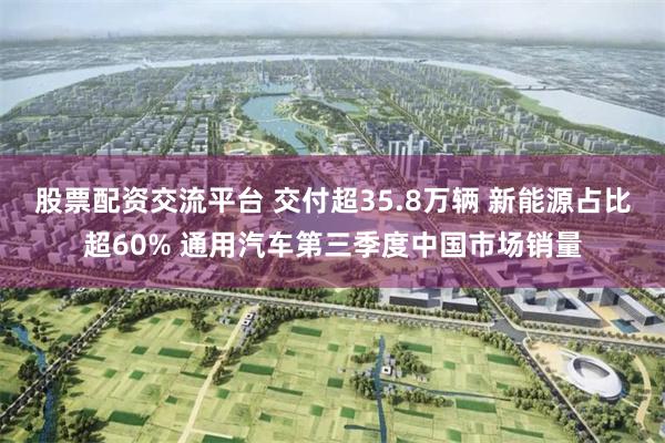 股票配资交流平台 交付超35.8万辆 新能源占比超60% 通用汽车第三季度中国市场销量