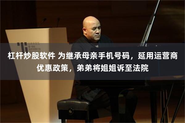 杠杆炒股软件 为继承母亲手机号码，延用运营商优惠政策，弟弟将姐姐诉至法院