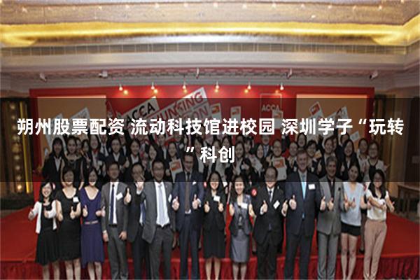 朔州股票配资 流动科技馆进校园 深圳学子“玩转”科创