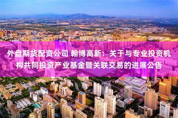 外盘期货配资公司 翰博高新：关于与专业投资机构共同投资产业基金暨关联交易的进展公告