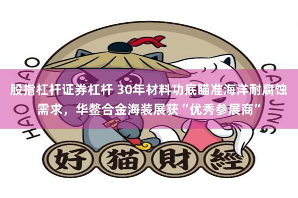 股指杠杆证券杠杆 30年材料功底瞄准海洋耐腐蚀需求，华鳌合金海装展获“优秀参展商”