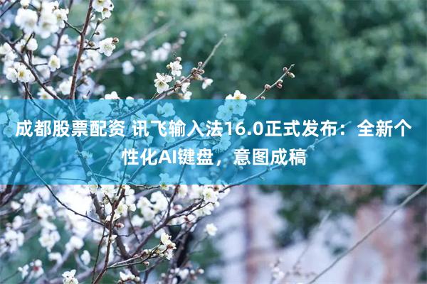 成都股票配资 讯飞输入法16.0正式发布：全新个性化AI键盘，意图成稿