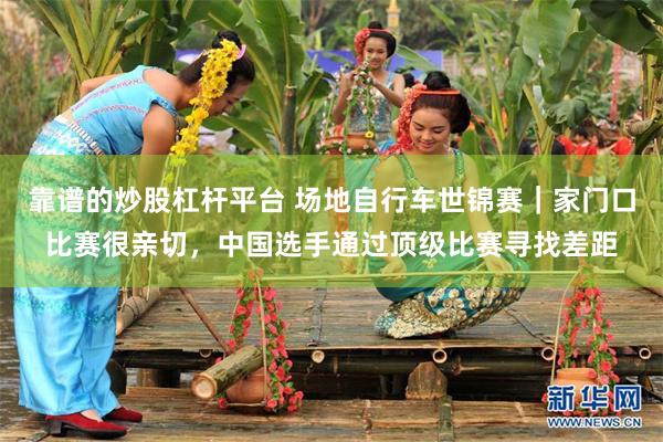 靠谱的炒股杠杆平台 场地自行车世锦赛｜家门口比赛很亲切，中国选手通过顶级比赛寻找差距