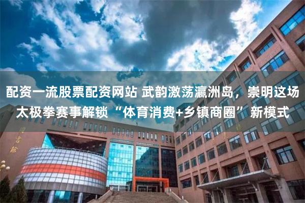 配资一流股票配资网站 武韵激荡瀛洲岛，崇明这场太极拳赛事解锁 “体育消费+乡镇商圈” 新模式