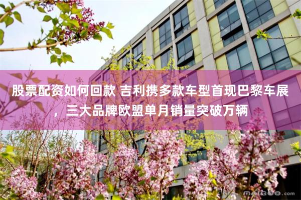 股票配资如何回款 吉利携多款车型首现巴黎车展，三大品牌欧盟单月销量突破万辆