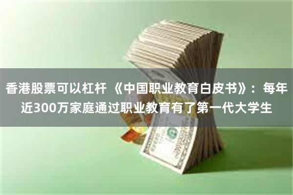 香港股票可以杠杆 《中国职业教育白皮书》：每年近300万家庭通过职业教育有了第一代大学生
