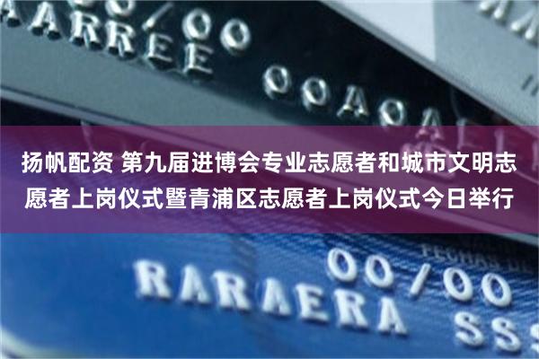 扬帆配资 第九届进博会专业志愿者和城市文明志愿者上岗仪式暨青浦区志愿者上岗仪式今日举行